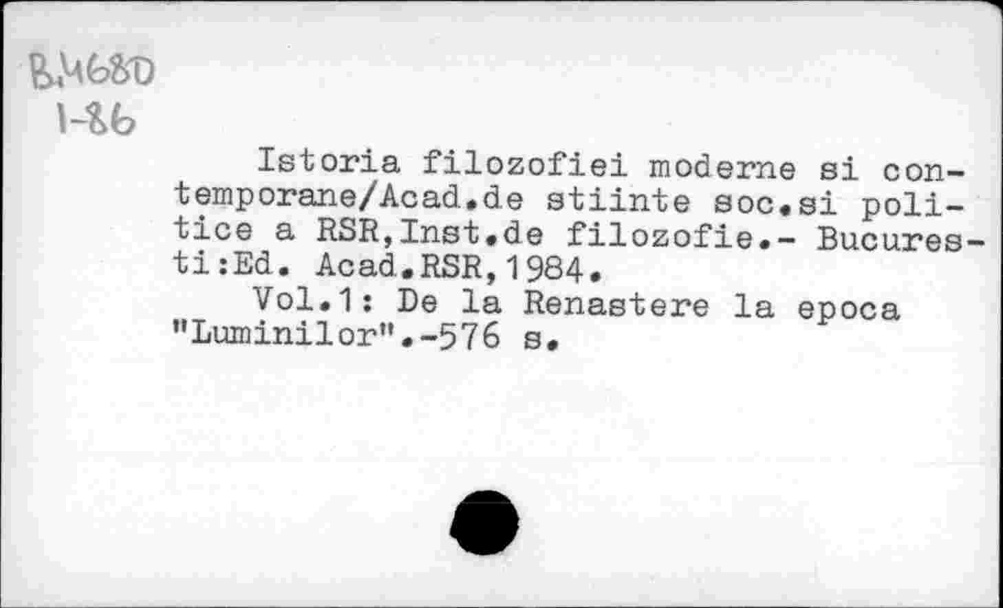 ﻿i-гь
Istoria filozofiei moderne si con-temp огапе/Ac ad. de stiinte soc«si politico a RSR,Inst.de filozofie.- Bu.cu.res-ti:Ed. Acad.RSR,1984.
Vol.1: De la Renastere la epoca "Luminilor”.-576 s.